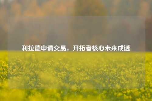 利拉德申请交易,开拓者核心未来成谜