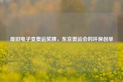 废旧电子变奥运奖牌,东京奥运会的环保创举 废旧电子变奥运奖牌,东京奥运会的环保创举