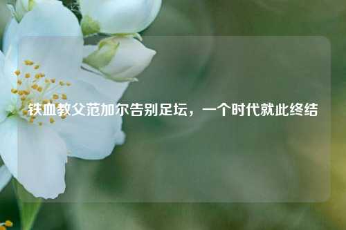 铁血教父范加尔告别足坛,一个时代就此终结