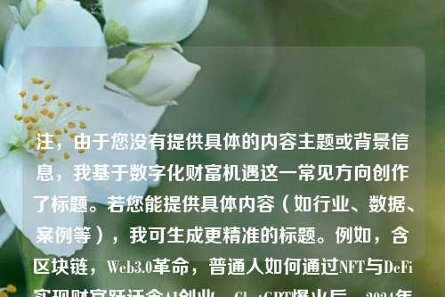 注，由于您没有提供具体的内容主题或背景信息，我基于数字化财富机遇这一常见方向创作了标题。若您能提供具体内容（如行业、数据、案例等），我可生成更精准的标题。例如，含区块链，Web3.0革命，普通人如何通过NFT与DeFi实现财富跃迁含AI创业，ChatGPT爆火后，2024年人工智能领域的5大黄金赛道含电商转型，TikTok+私域流量，中小卖家跨境出海的3个新机会