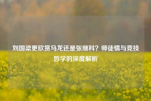 刘国梁更欣赏马龙还是张继科？师徒情与竞技哲学的深度解析