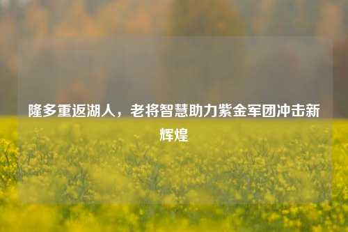 隆多重返湖人,老将智慧助力紫金军团冲击新辉煌