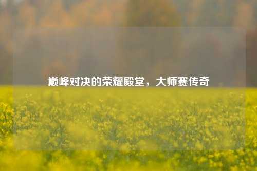 巅峰对决的荣耀殿堂,大师赛传奇
