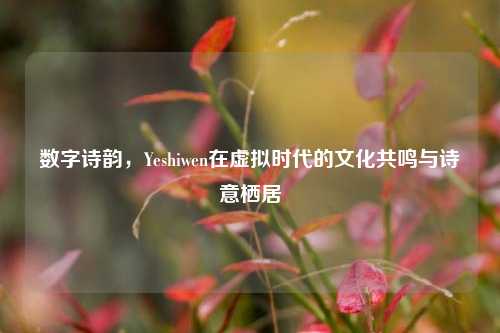 数字诗韵，Yeshiwen在虚拟时代的文化共鸣与诗意栖居