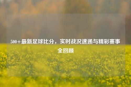 500+最新足球比分，实时战况速递与精彩赛事全回顾