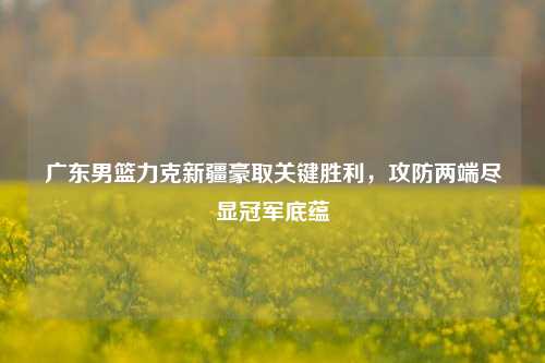 广东男篮力克新疆豪取关键胜利，攻防两端尽显冠军底蕴