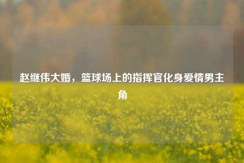 赵继伟大婚，篮球场上的指挥官化身爱情男主角