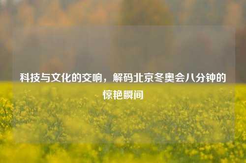 科技与文化的交响,解码北京冬奥会八分钟的惊艳瞬间