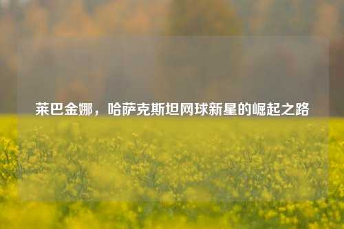 莱巴金娜，哈萨克斯坦网球新星的崛起之路