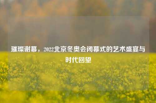 璀璨谢幕，2022北京冬奥会闭幕式的艺术盛宴与时代回望