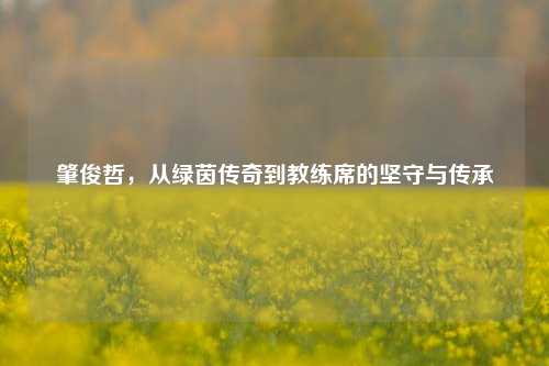 肇俊哲,从绿茵传奇到教练席的坚守与传承