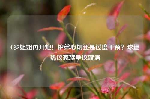 C罗姐姐再开炮！护弟心切还是过度干预？球迷热议家族争议漩涡